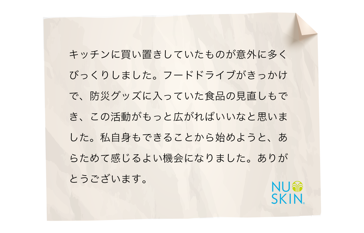 キッチンに買い置きしていたものが意外に多くびっくりしました。フードドライブがきっかけで、防災グッズに入っていた食品の見直しもでき、この活動がもっと広がればいいなと思いました。私自身もできることから始めようと、あらためて感じるよい機会になりました。ありがとうございます。