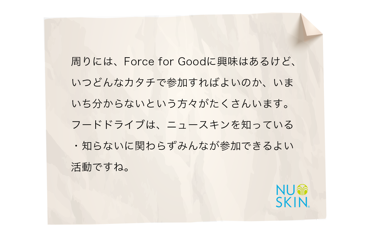 周りには、Force for Goodに興味はあるけど、いつどんなカタチで参加すればよいのか、いまいち分からないという方々がたくさんいます。フードドライブは、ニュースキンを知っている・知らないに関わらずみんなが参加できるよい活動ですね。