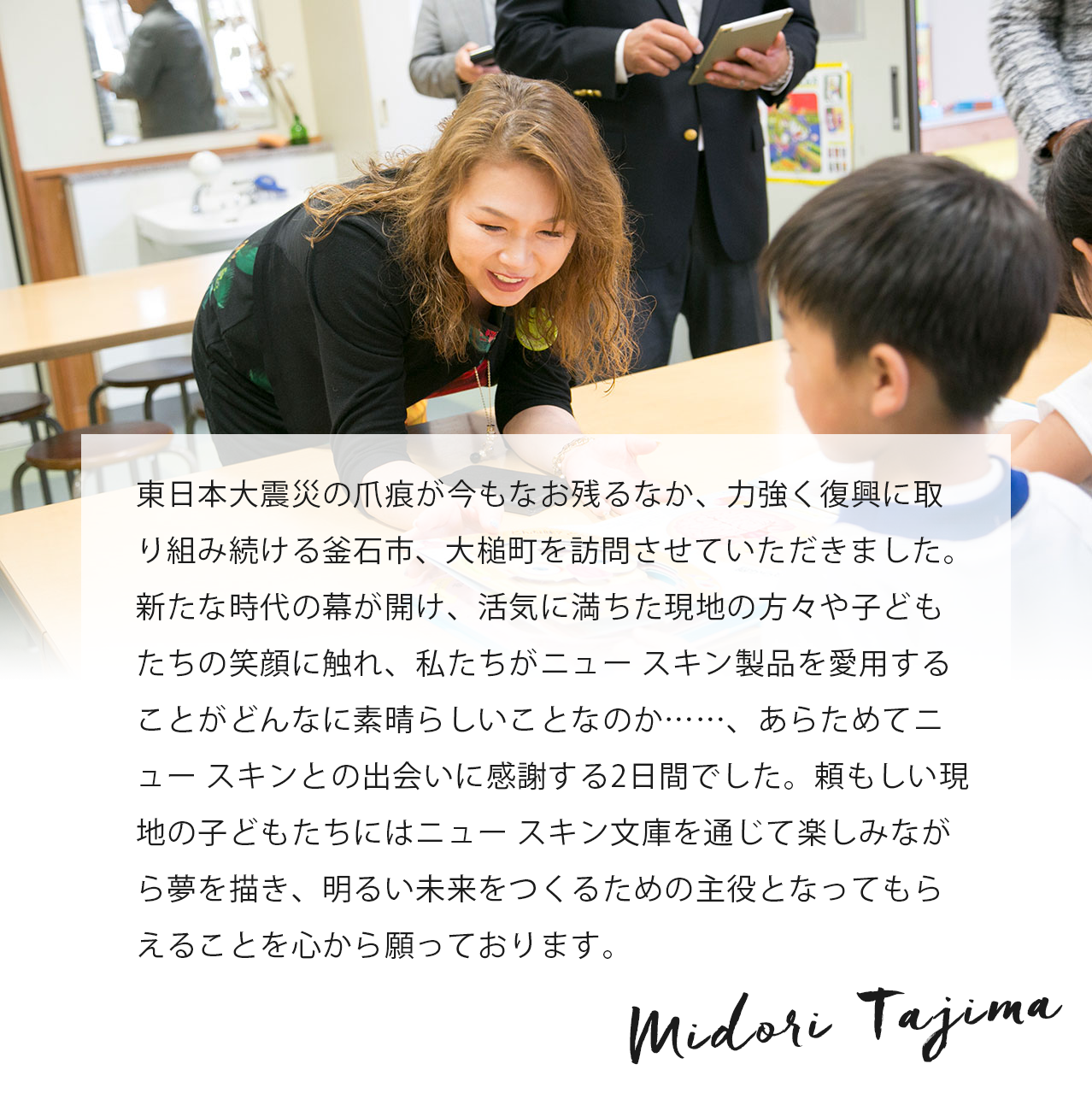 被災地に初めて訪れ、現地の方々の心にはまだまだ震災の傷が残っていることに気づかされました。一方で小学校へ図書や文房具をプレゼントしたときの子どもたちの嬉しそうな笑顔に明るい未来を感じました。この活動の意義がそこにあると思います。 Midori Tajima