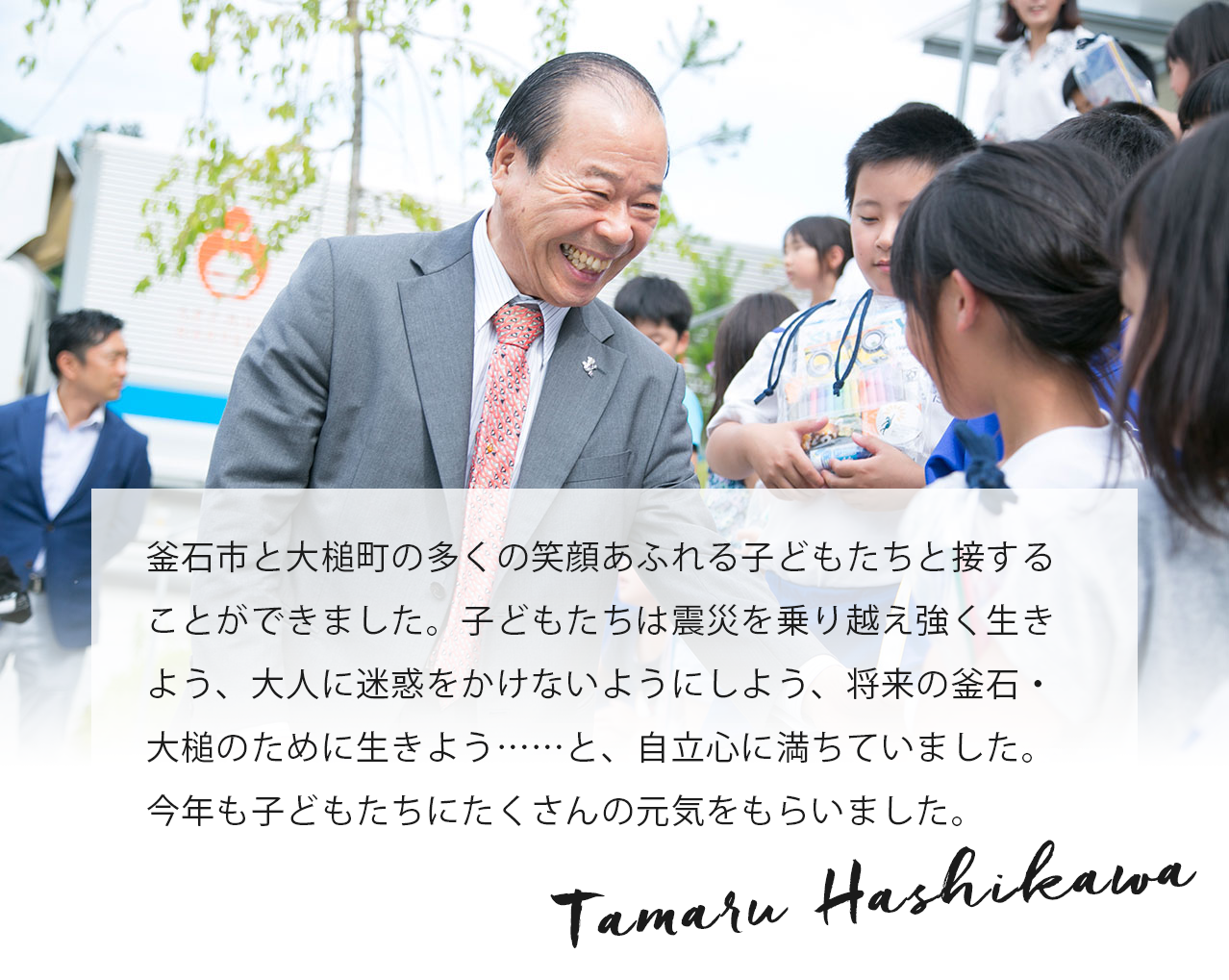 釜石市と大槌町の多くの笑顔あふれる子どもたちと接することができました。子どもたちは震災を乗り越え強く生きよう、大人に迷惑をかけないようにしよう、将来の釜石・大槌のために生きよう……と、自立心に満ちていました。今年も子どもたちにたくさんの元気をもらいました。 Tamaru Hashikawa