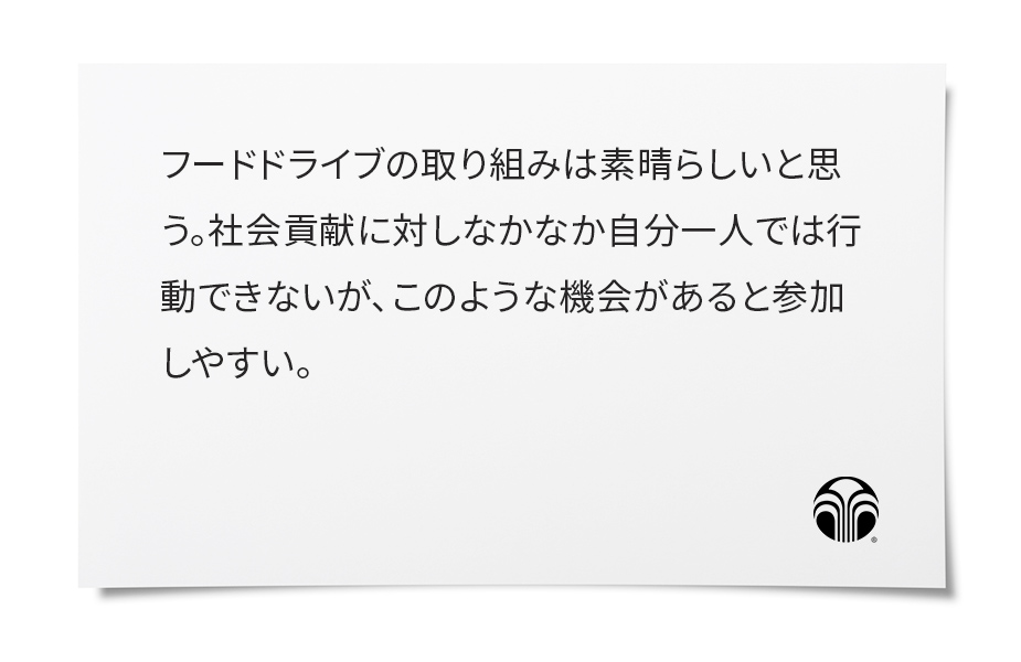 キッチンに買い置きしていたものが意外に多くびっくりしました。フードドライブがきっかけで、防災グッズに入っていた食品の見直しもでき、この活動がもっと広がればいいなと思いました。私自身もできることから始めようと、あらためて感じるよい機会になりました。ありがとうございます。