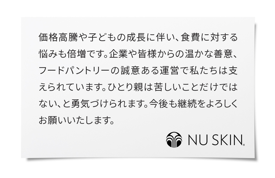価格高騰や子どもの成長に伴い、食費に対する悩みも倍増です。企業や皆様からの温かな善意、フードパントリーの誠意ある運営で私たちは支えられています。ひとり親は苦しいことだけではない、と勇気づけられます。今後も継続をよろしくお願いいたします。