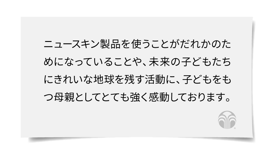 ニュースキン製品を使うことがだれかのためになっていることや、未来の子どもたちにきれいな地球を残す活動に、子どもをもつ母親としてとても強く感動しております。