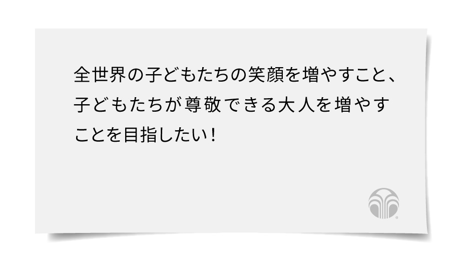 全世界の子どもたちの笑顔を増やすこと、子どもたちが尊敬できる大人を増やすことを目指したい！