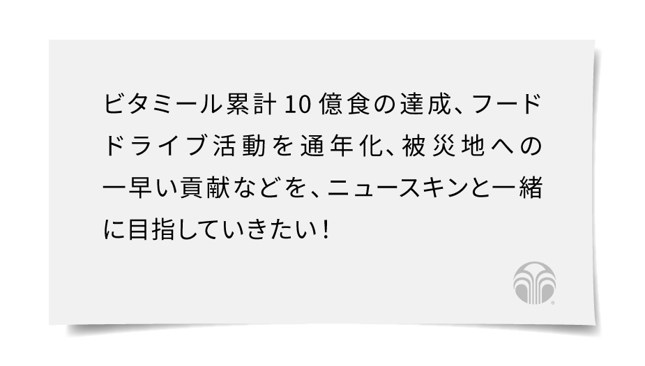 ビタミール累計10億食の達成、フードドライブ活動を通年化、被災地への一早い貢献などを、ニュースキンと一緒に目指していきたい！