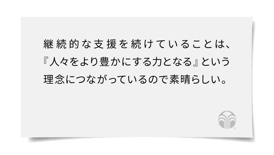 継続的な支援を続けていることは、『人々をより豊かにする力となる』という理念につながっているので素晴らしい。