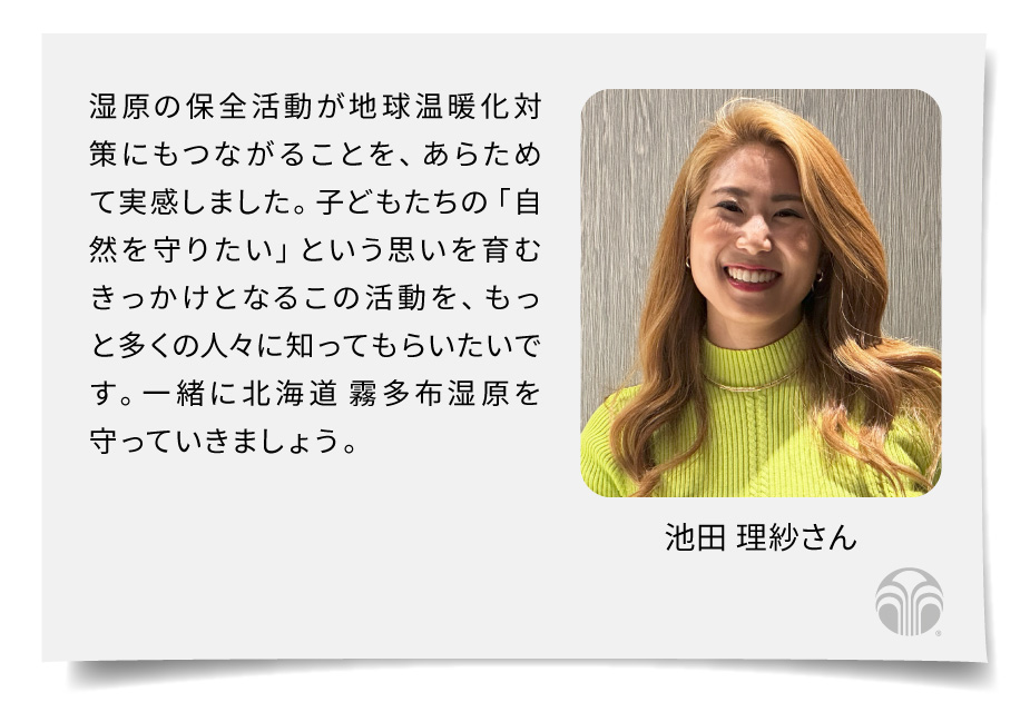 湿原の保全活動が地球温暖化対策にもつながることを、あらためて実感しました。子どもたちの「自然を守りたい」という思いを育むきっかけとなるこの活動を、もっと多くの人々に知ってもらいたいです。一緒に北海道 霧多布湿原を守っていきましょう。（池田 理紗さん）