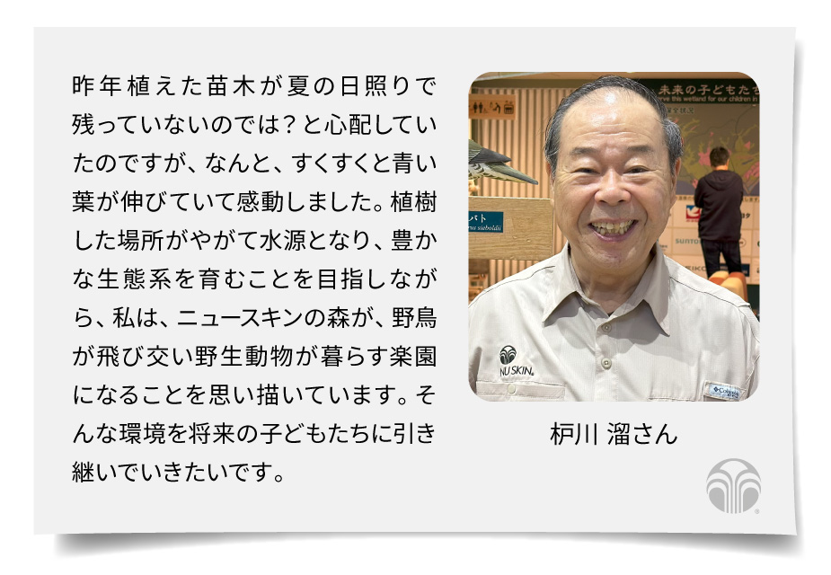 昨年植えた苗木が夏の日照りで残っていないのでは？ と心配していたのですが、なんと、すくすくと青い葉が伸びていて感動しました。植樹した場所がやがて水源となり、豊かな生態系を育むことを目指しながら、私は、ニュースキンの森が、野鳥が飛び交い野生動物が暮らす楽園になることを思い描いています。そんな環境を将来の子どもたちに引き継いでいきたいです。（枦川 溜さん）