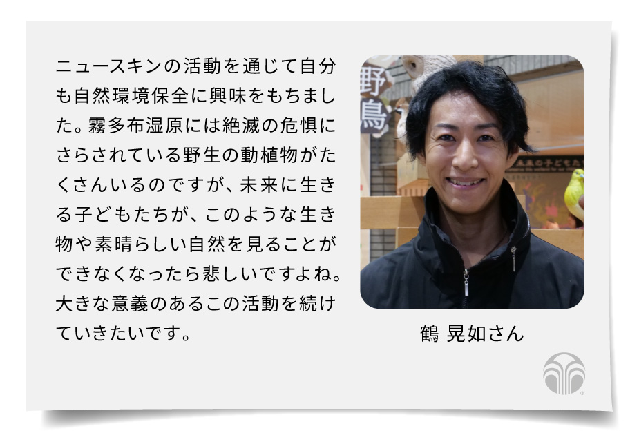 ニュースキンの活動を通じて自分も自然環境保全に興味をもちました。霧多布湿原には絶滅の危惧にさらされている野生の動植物がたくさんいるのですが、未来に生きる子どもたちが、このような生き物や素晴らしい自然を見ることができなくなったら悲しいですよね。大きな意義のあるこの活動を続けていきたいです。（鶴 晃如さん）