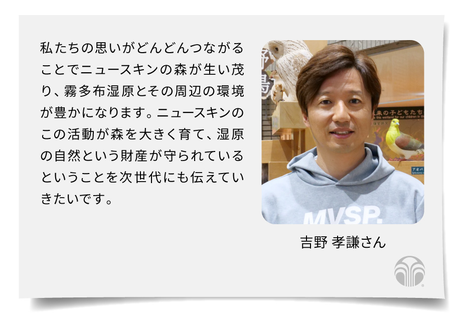 私たちの思いがどんどんつながることでニュースキンの森が生い茂り、霧多布湿原とその周辺の環境が豊かになります。ニュースキンのこの活動が森を大きく育て、湿原の自然という財産が守られているということを次世代にも伝えていきたいです。（吉野 孝謙さん）