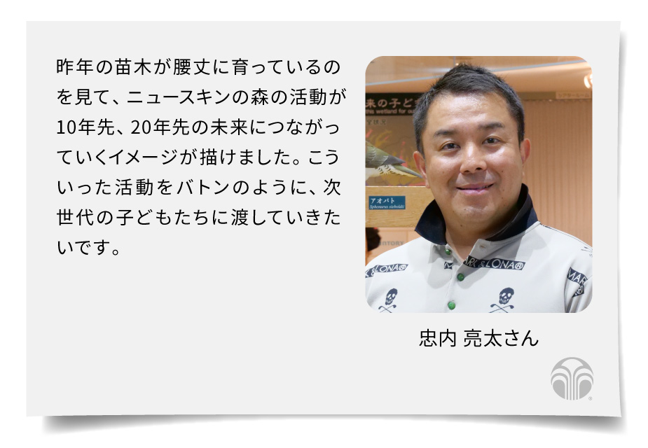 昨年の苗木が腰丈に育っているのを見て、ニュースキンの森の活動が10年先、20年先の未来につながっていくイメージが描けました。こういった活動をバトンのように、次世代の子どもたちに渡していきたいです。（忠内 亮太さん）