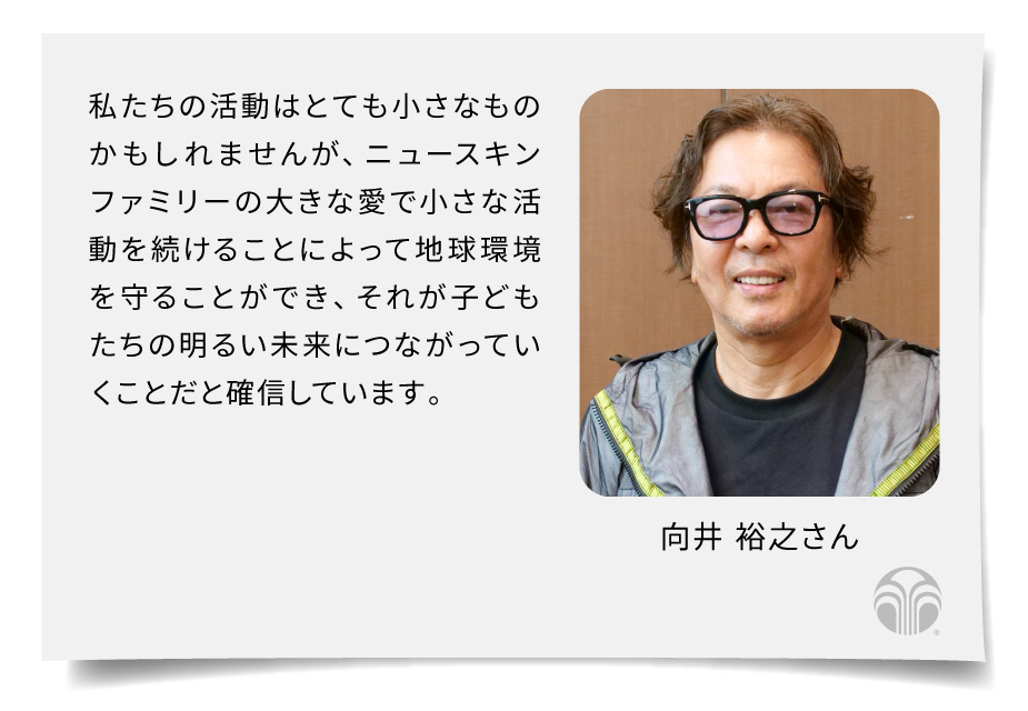 私たちの活動はとても小さなものかもしれませんが、ニュースキンファミリーの大きな愛で小さな活動を続けることによって地球環境を守ることができ、それが子どもたちの明るい未来につながっていくことだと確信しています（向井 裕之さん）