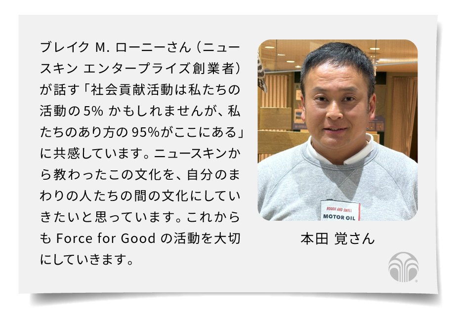 ブレイク*が言っている「社会貢献活動は私たちの活動の5%かもしれませんが、私たちのあり方の95％がここにある」。ニュースキンから教わったこの文化を、自分のまわりの人たちの間の文化にしていきたいと思っています。これからもForce for Goodの活動を大切にしていきます。（本田 覚さん）＊ニュースキン エンタープライズ創業者 ブレイク M. ローニー