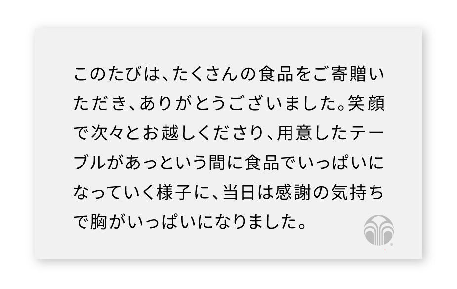 のたびは、たくさんの食品をご寄贈いただき、ありがとうございました。笑顔で次々とお越しくださり、用意したテーブルがあっという間に食品でいっぱいになっていく様子に、当日は感謝の気持ちで胸がいっぱいになりました。
皆さまからいただいた食品は、大切に活用させていただきました。
