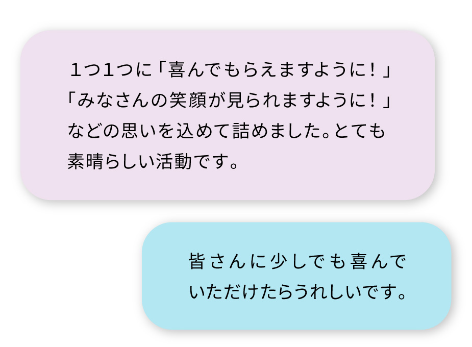 ・１つ１つに「喜んでもらえますように！」「みなさんの笑顔が見られますように！」などの思いを込めて詰めました。とても素晴らしい活動です。
・皆さんに少しでも喜んでいただけたらうれしいです。