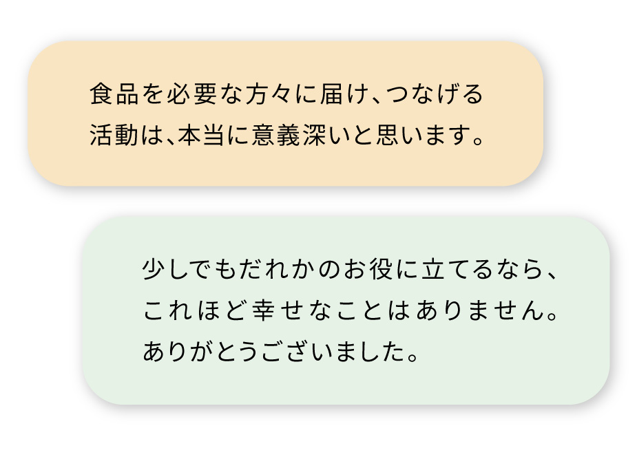 ・食品を必要な方々に届け、つなげる活動は、本当に意義深いと思います。
・少しでもだれかのお役に立てるなら、これほど幸せなことはありません。ありがとうございました。