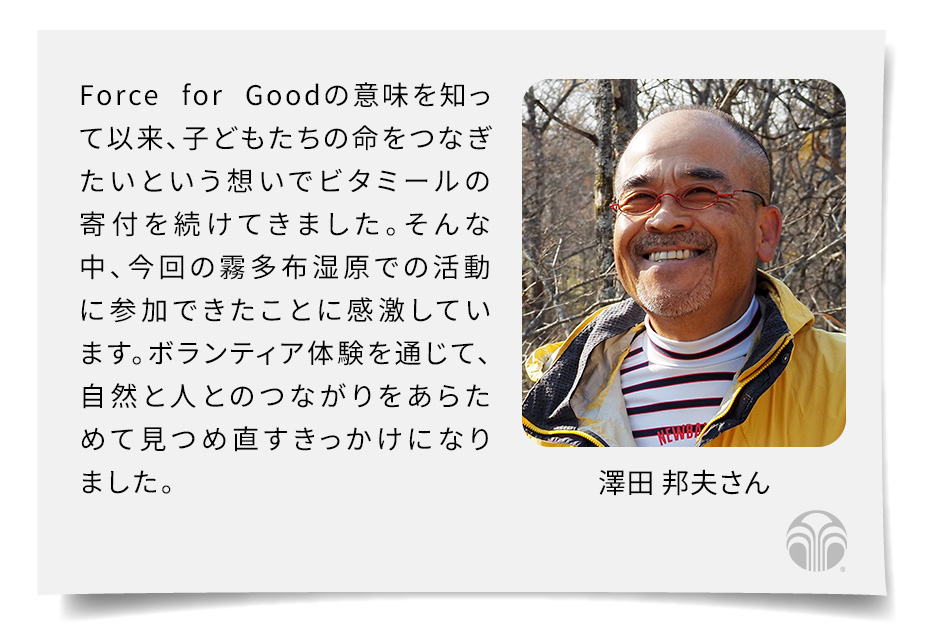 Force for Goodの意味を知って以来、子どもたちの命をつなぎたいという想いでビタミールの寄付を続けてきました。そんな中、今回の霧多布湿原での活動に参加できたことに感激しています。ボランティア体験を通じて、自然と人とのつながりをあらためて見つめ直すきっかけになりました。(澤田 邦夫さん)