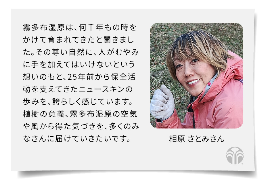 霧多布湿原は、何千年もの時をかけて育まれてきたと聞きました。その尊い自然に、人がむやみに手を加えてはいけないという想いのもと、25年前から保全活動を支えてきたニュースキンの歩みを、誇らしく感じています。植樹の意義、霧多布の空気や風から得た気づきを、多くのみなさんに届けていきたいです。(相原 さとみさん)
