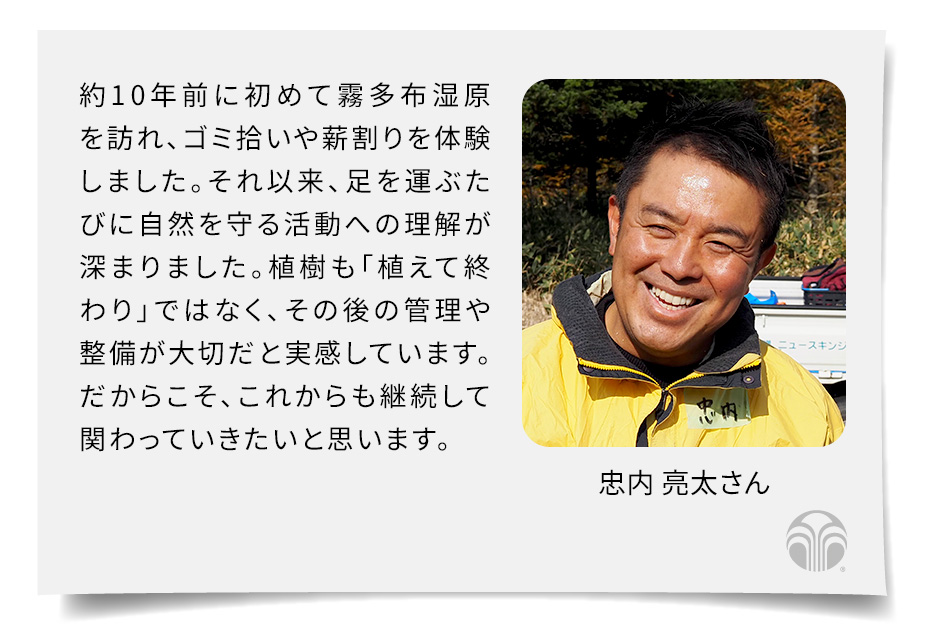 約10年前に初めて霧多布湿原を訪れ、ゴミ拾いや薪割りを体験しました。それ以来、足を運ぶたびに自然を守る活動への理解が深まりました。植樹も「植えて終わり」ではなく、その後の管理や整備が大切だと実感しています。だからこそ、これからも継続して関わっていきたいと思います。(忠内 亮太さん)