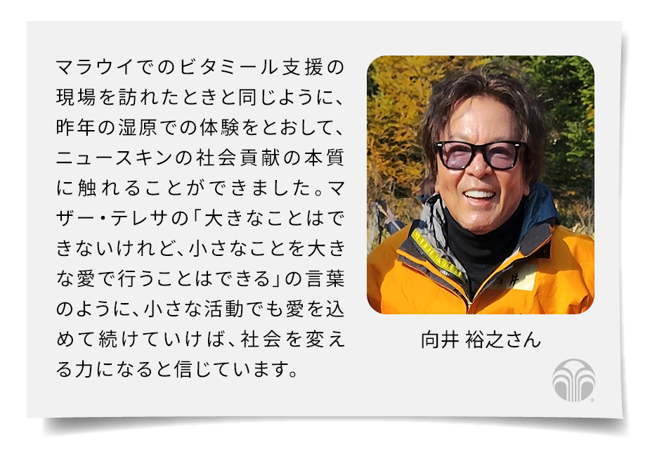 マラウイでのビタミール支援の現場を訪れたときと同じように、昨年の湿原での体験をとおして、ニュースキンの社会貢献の本質に触れることができました。マザー・テレサの「大きなことはできないけれど、小さなことを大きな愛で行うことはできる」の言葉のように、小さな活動でも愛を込めて続けていけば、社会を変える力になると信じています。(向井 裕之さん)