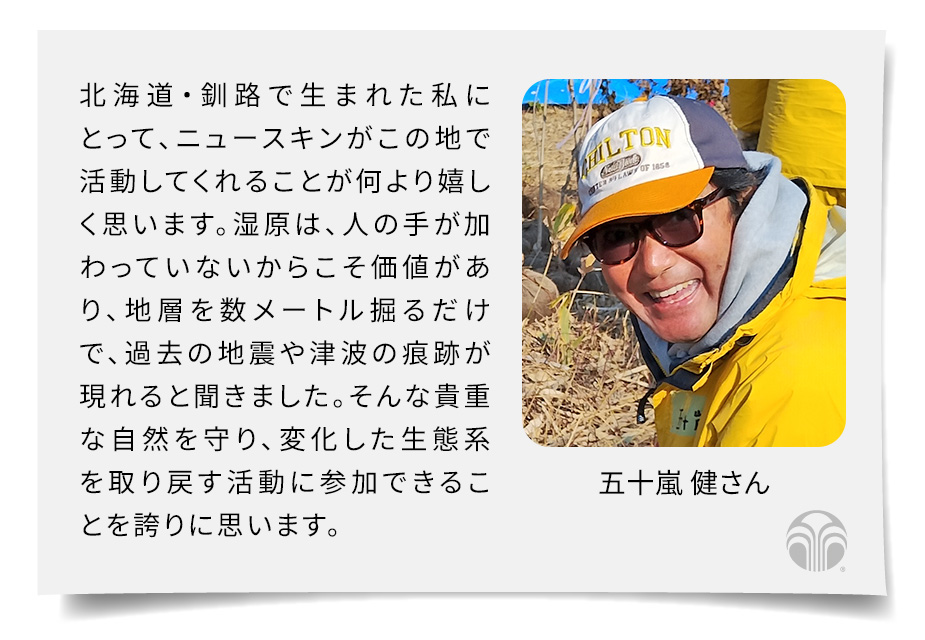 北海道・釧路で生まれた私にとって、ニュースキンがこの地で活動してくれることが何より嬉しく思います。湿原は、人の手が加わっていないからこそ価値があり、地層を数メートル掘るだけで、過去の地震や津波の痕跡が現れると聞きました。そんな貴重な自然を守り、変化した生態系を取り戻す活動に参加できることを誇りに思います。(五十嵐 健さん)