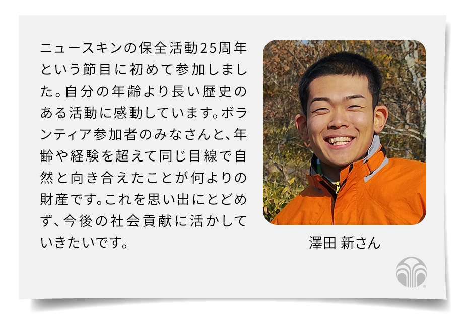 ニュースキンの保全活動25周年という節目に初めて参加しました。自分の年齢より長い歴史のある活動に感動しています。ボランティア参加者のみなさんと、年齢や経験を超えて同じ目線で自然と向き合えたことが何よりの財産です。これを思い出にとどめず、今後の社会貢献に活かしていきたいです。(澤田 新さん)