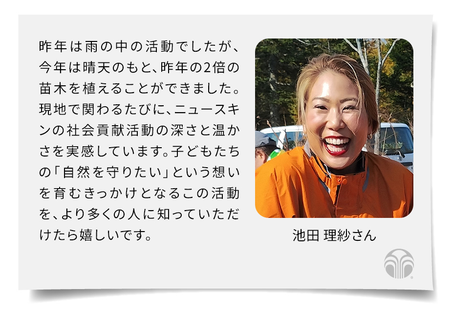 昨年は雨の中の活動でしたが、今年は晴天のもと、昨年の2倍の苗木を植えることができました。現地で関わるたびに、ニュースキンの社会貢献活動の深さと温かさを実感しています。子どもたちの「自然を守りたい」という想いを育むきっかけとなるこの活動を、より多くの人に知っていただけたら嬉しいです。(池田 理紗さん)