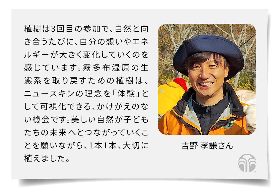 植樹は3回目の参加で、自然と向き合うたびに、自分の想いやエネルギーが大きく変化していくのを感じています。霧多布の生態系を取り戻すための植樹は、ニュースキンの理念を「体験」として可視化できる、かけがえのない機会です。美しい自然が子どもたちの未来へとつながっていくことを願いながら、1本1本、大切に植えました。(吉野 孝謙さん)