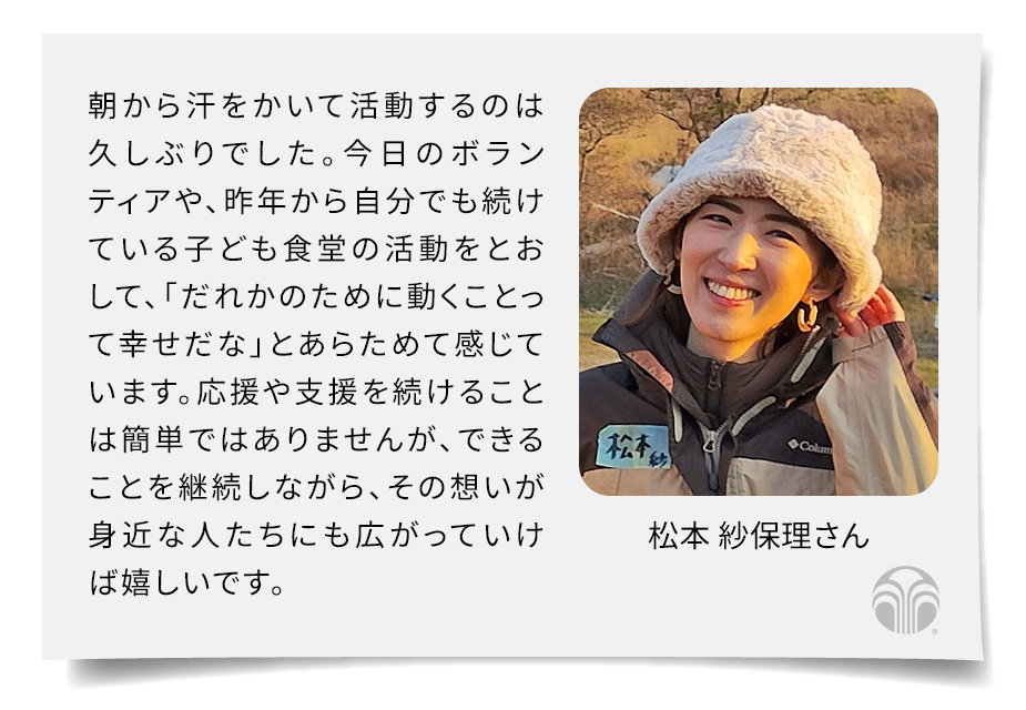 朝から汗をかいて活動するのは久しぶりでした。今日のボランティアや、昨年から自分でも続けている子ども食堂の活動をとおして、「だれかのために動くことって幸せだな」とあらためて感じています。応援や支援を続けることは簡単ではありませんが、できることを継続しながら、その想いが身近な人たちにも広がっていけば嬉しいです。(松本 紗保理さん)
