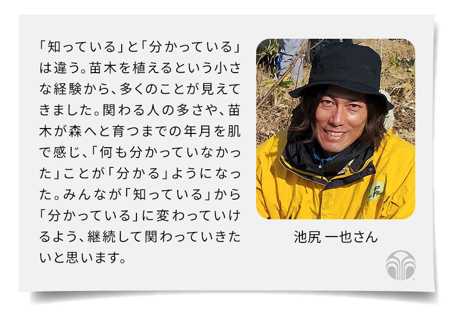 「知っている」と「分かっている」は違う。苗木を植えるという小さな経験から、多くのことが見えてきました。関わる人の多さや、苗木が森へと育つまでの年月を肌で感じ、「何も分かっていなかった」ことが「分かる」ようになった。みんなが「知っている」から「分かっている」に変わっていけるよう、継続して関わっていきたいと思います。(池尻 一也さん)