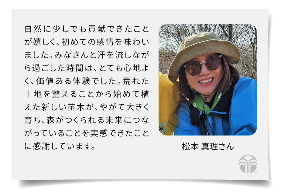 自然に少しでも貢献できたことが嬉しく、初めての感情を味わいました。みなさんと汗を流しながら過ごした時間は、とても心地よく、価値ある体験でした。荒れた土地を整えることから始めて植えた新しい苗木が、やがて大きく育ち、森がつくられる未来につながっていることを実感できたことに感謝しています。(松本 真理さん)