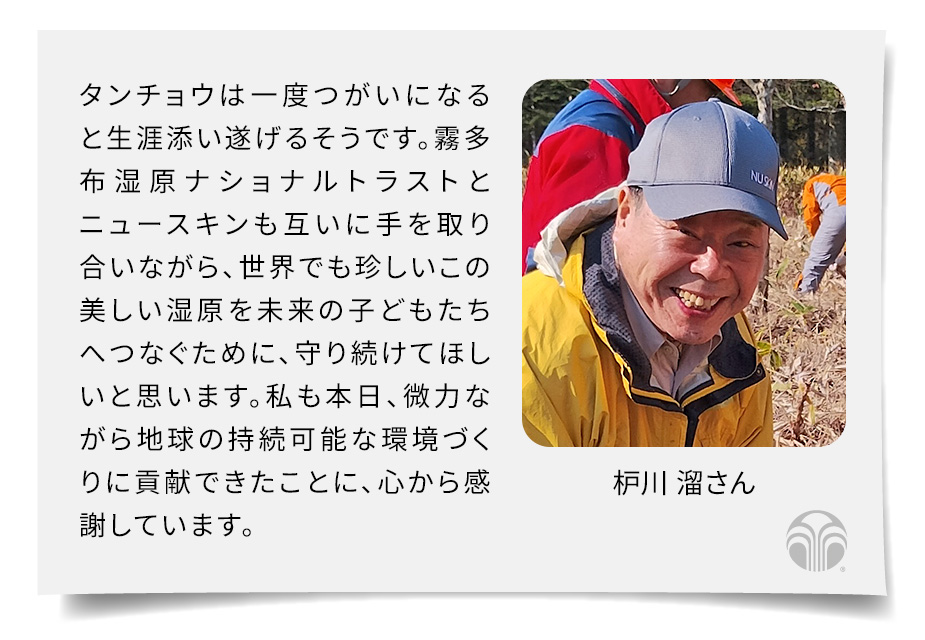タンチョウは一度つがいになると生涯添い遂げるそうです。霧多布湿原ナショナルトラストとニュースキンも互いに手を取り合いながら、世界でも珍しいこの美しい湿原を未来の子どもたちへつなぐために、守り続けてほしいと思います。私も本日、微力ながら地球の持続可能な環境づくりに貢献できたことに、心から感謝しています。(枦川 溜さん)