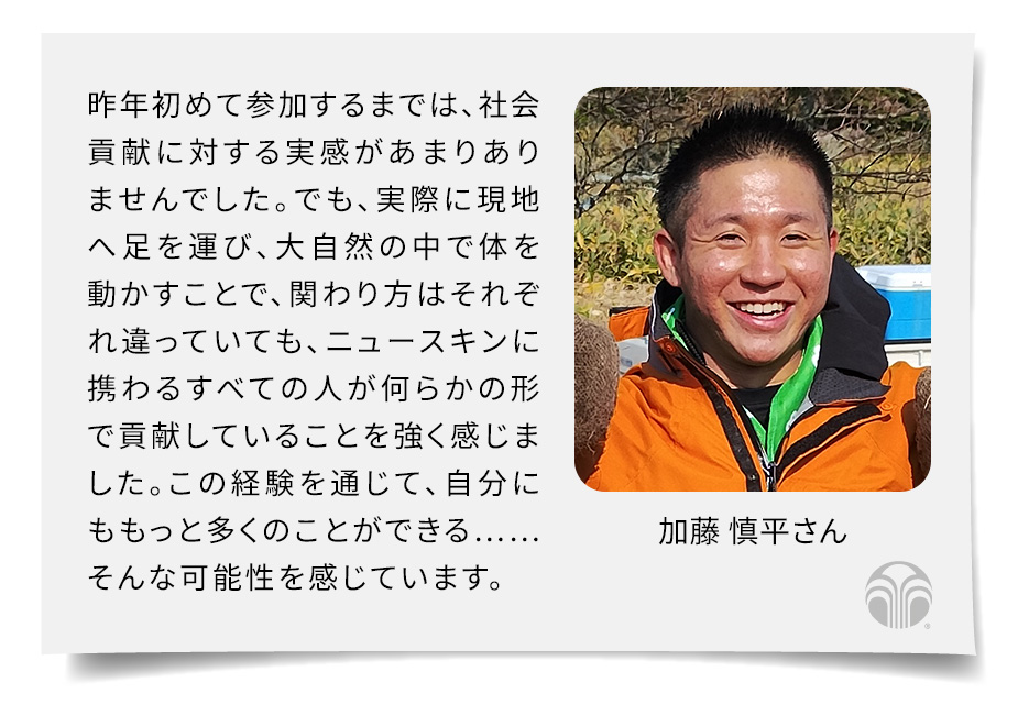 昨年初めて参加するまでは、社会貢献に対する実感があまりありませんでした。でも、実際に現地へ足を運び、大自然の中で体を動かすことで、関わり方はそれぞれ違っていても、ニュースキンに携わるすべての人が何らかの形で貢献していることを強く感じました。この経験を通じて、自分にももっと多くのことができる……そんな可能性を感じています。(加藤 慎平さん)