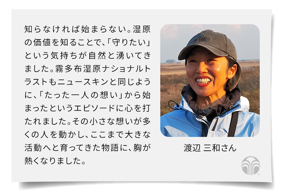 知らなければ始まらない。湿原の価値を知ることで、「守りたい」という気持ちが自然と湧いてきました。霧多布湿原ナショナルトラストもニュースキンと同じように、「たった一人の想い」から始まったというエピソードに心を打たれました。その小さな想いが多くの人を動かし、ここまで大きな活動へと育ってきた物語に、胸が熱くなりました。(渡辺 三和さん)