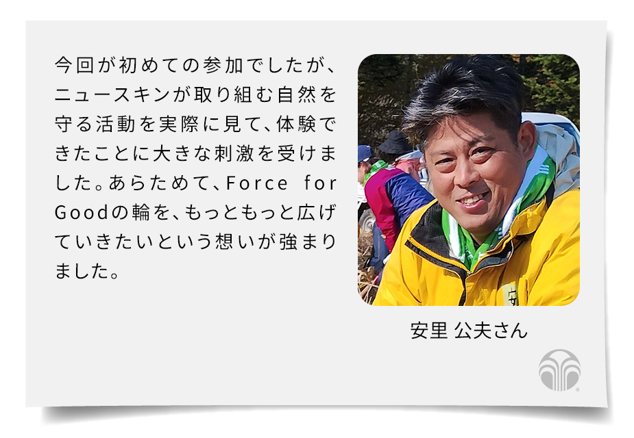 今回が初めての参加でしたが、ニュースキンが取り組む自然を守る活動を実際に見て、体験できたことに大きな刺激を受けました。あらためて、Force for Goodの輪を、もっともっと広げていきたいという想いが強まりました。(安里 公夫さん)