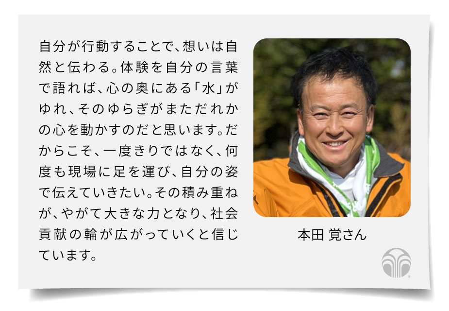自分が行動することで、想いは自然と伝わる。体験を自分の言葉で語れば、心の奥にある「水」がゆれ、そのゆらぎがまただれかの心を動かすのだと思います。だからこそ、一度きりではなく、何度も現場に足を運び、自分の姿で伝えていきたい。その積み重ねが、やがて大きな力となり、社会貢献の輪が広がっていくと信じています。(本田 覚さん)