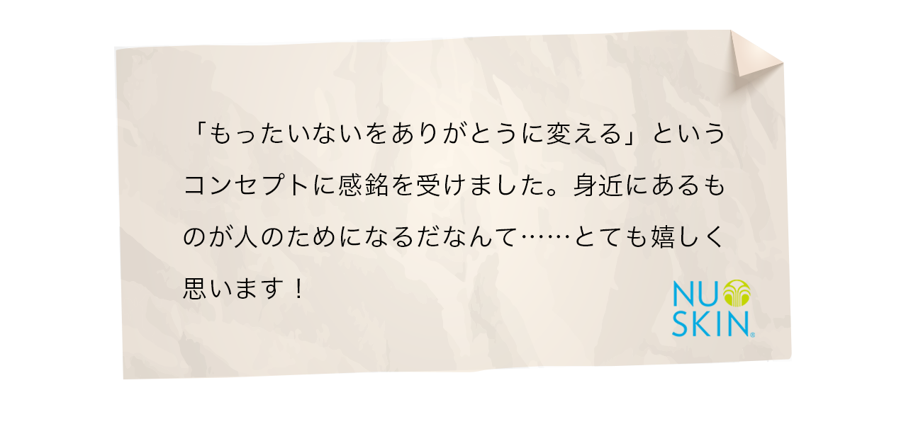 「もったいないをありがとうに変える」というコンセプトに感銘を受けました。身近にあるものが人のためになるだなんて……とても嬉しく思います！