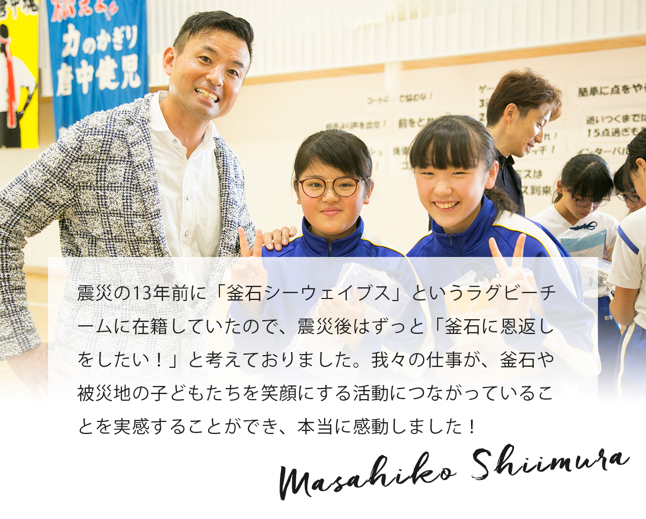 震災の13年前に「釜石シーウェイブス」というラグビーチームに在籍していたので、震災後はずっと「釜石に恩返しをしたい！」と考えておりました。我々の仕事が、釜石や被災地の子どもたちを笑顔にする活動につながっていることを実感することができ、本当に感動しました！ Masahiko Shiimura