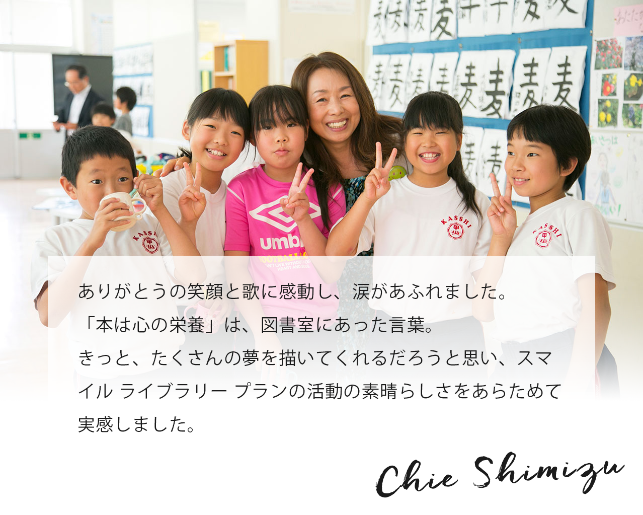 ありがとうの笑顔と歌に感動し、涙があふれました。「本は心の栄養」は、図書室にあった言葉。きっと、たくさんの夢を描いてくれるだろうと思い、スマイル ライブラリー プランの活動の素晴らしさをあらためて実感しました。 Chie Shimizu