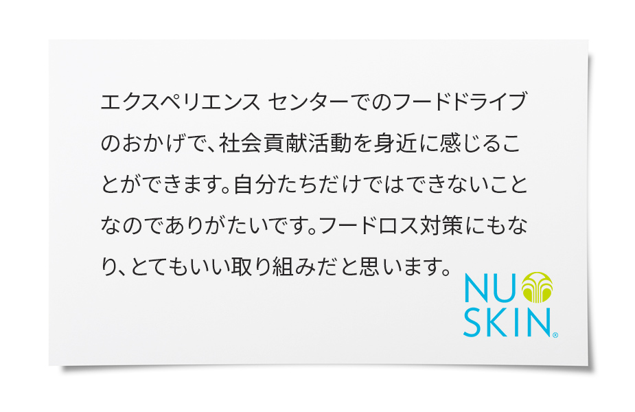 キッチンに買い置きしていたものが意外に多くびっくりしました。フードドライブがきっかけで、防災グッズに入っていた食品の見直しもでき、この活動がもっと広がればいいなと思いました。私自身もできることから始めようと、あらためて感じるよい機会になりました。ありがとうございます。